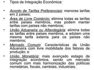 Tipos de Integração Econômica: Acordo de Tarifas Preferenciais : menores tarifas em 2 países; Área de Livre Comércio:  elimina todas as tarifas entre países membros, mas podem manter tarifas com países não membros; União Aduaneira ou Alfandegária : elimina todas as tarifas entre países membros, e adotam uma mesma tarifa externa para os países não membros; Mercado Comum : Características da União Aduaneira com livre mobilidade dos fatores de produção; e União Monetária : mais avançado estagio de integração econômica, sendo um mercado comum com mais harmonização das políticas monetárias, fiscais, cambiais, industriais. 