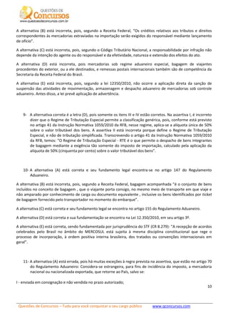 Questões de Concursos – Tudo para você conquistar o seu cargo público www.qconcursos.com
10
A alternativa (B) está incorreta, pois, segundo a Receita Federal, “Os créditos relativos aos tributos e direitos
correspondentes às mercadorias extraviadas na importação serão exigidos do responsável mediante lançamento
de ofício”.
A alternativa (C) está incorreta, pois, segundo o Código Tributário Nacional, a responsabilidade por infração não
depende da intenção do agente ou do responsável e da efetividade, natureza e extensão dos efeitos do ato.
A alternativa (D) está incorreta, pois mercadorias sob regime aduaneiro especial, bagagem de viajantes
procedentes do exterior, ou a ele destinados, e remessas postais internacionais também são de competência da
Secretaria da Receita Federal do Brasil.
A alternativa (E) está incorreta, pois, segundo a lei 12350/2010, não ocorre a aplicação direta da sanção de
suspensão das atividades de movimentação, armazenagem e despacho aduaneiro de mercadorias sob controle
aduaneiro. Antes disso, a lei prevê aplicação de advertência.
9- A alternativa correta é a letra (D), pois somente os itens III e IV estão corretos. Na assertiva I, é incorreto
dizer que o Regime de Tributação Especial permite a classificação genérica, pois, conforme está previsto
no artigo 41 da Instrução Normativa 1059/2010 da RFB, nesse regime, aplica-se a alíquota única de 50%
sobre o valor tributável dos bens. A assertiva II está incorreta porque define o Regime de Tributação
Especial, e não de tributação simplificada. Transcrevendo o artigo 41 da Instrução Normativa 1059/2010
da RFB, temos: “O Regime de Tributação Especial - RTE é o que permite o despacho de bens integrantes
de bagagem mediante a exigência tão somente do imposto de importação, calculado pela aplicação da
alíquota de 50% (cinquenta por cento) sobre o valor tributável dos bens”.
10- A alternativa (A) está correta e seu fundamento legal encontra-se no artigo 147 do Regulamento
Aduaneiro.
A alternativa (B) está incorreta, pois, segundo a Receita Federal, bagagem acompanhada “é o conjunto de bens
incluídos no conceito de bagagem , que o viajante porta consigo, no mesmo meio de transporte em que viaje e
não amparado por conhecimento de carga ou documento equivalente , inclusive os bens identificados por ticket
de bagagem fornecido pelo transportador no momento do embarque”.
A alternativa (C) está correta e seu fundamento legal se encontra no artigo 155 do Regulamento Aduaneiro.
A alternativa (D) está correta e sua fundamentação se encontra na Lei 12.350/2010, em seu artigo 3º.
A alternativa (E) está correta, sendo fundamentada por jurisprudência do STF (CR 8.279): “A recepção de acordos
celebrados pelo Brasil no âmbito do MERCOSUL está sujeita à mesma disciplina constitucional que rege o
processo de incorporação, à ordem positiva interna brasileira, dos tratados ou convenções internacionais em
geral”.
11- A alternativa (A) está errada, pois há muitas exceções à regra prevista na assertiva, que estão no artigo 70
do Regulamento Aduaneiro: Considera-se estrangeira, para fins de incidência do imposto, a mercadoria
nacional ou nacionalizada exportada, que retorne ao País, salvo se:
I - enviada em consignação e não vendida no prazo autorizado;
 