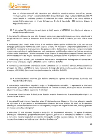 Questões de Concursos – Tudo para você conquistar o seu cargo público www.qconcursos.com
12
seja por motivo comercial (não pagamento por falência ou mora) ou político (moratórias, guerras,
revoluções, entre outros)”. Esse conceito também é respaldado pelo artigo 1º, I da Lei 11281 de 2006: “A
União poderá: I - conceder garantia da cobertura dos riscos comerciais e dos riscos políticos e
extraordinários assumidos em virtude do Seguro de Crédito à Exportação - SCE, conforme dispuser o
Regulamento desta Lei”.
14- A alternativa (A) está incorreta, pois tanto a ALADI quanto o MERCOSUL têm objetivo de alcançar o
estágio de mercado comum.
A alternativa (B) está incorreta, pois, além de os dois blocos terem alguns objetivos comuns, como o de alcançar o
estágio de mercado comum, o MERCOSUL é um acordo no âmbito da ALADI, havendo, portanto, relação entre
eles.
A alternativa (C) está correta. O MERCOSUL é um acordo de alcance parcial no âmbito da ALADI, uma vez que
congrega apenas alguns membros da ALADI. Segundo O MDIC, “Os Acordos de Complementação Econômica têm
por objetivo impulsionar o desenvolvimento dos países-membros da Associação mediante a complementaridade
dos sistemas produtivos da região. Podem ser mais abrangentes, incluído todo o universo tarifário, ou possuir um
número menor de produtos. Os ACEs comportam desde sistemas de integração sub-regional, como o Mercosul e
a Comunidade Andina das Nações e acordos de livre comércio, a simples acordos de preferências tarifárias fixas”.
A alternativa (D) está incorreta, pois os membros da ALADI não estão proibidos de integrarem outros esquemas
preferenciais, tanto que o próprio MERCOSUL ocorreu no âmbito da ALADI.
A alternativa (E) está incorreta, uma vez que ALADI e MERCOSUL não são esquemas idênticos. Uma das diferenças
principais é o fato de a ALADI ser o maior mecanismo de integração latino americano, composta por 12 países,
enquanto o MERCOSUL é um mecanismo de alcance parcial no âmbito da ALADI.
15- A alternativa (A) está incorreta, pois depósito alfandegado significa armazém privado, autorizado pela
Receita Federal Brasileira.
A alternativa (B) está incorreta. Segundo o artigo 315 do Regulamento Aduaneiro, “O regime especial de trânsito
aduaneiro é o que permite o transporte de mercadoria, sob controle aduaneiro, de um ponto a outro do território
aduaneiro, com suspensão do pagamento de tributos”.
A alternativa (C) está correta. A definição de depósito especial do enunciado é respaldada pelo artigo 93 do
Decreto Lei 37, de 1966.
A alternativa (D) está incorreta. Segundo o artigo 476 do Regulamento Aduaneiro, “O regime aduaneiro especial
de loja franca é o que permite a estabelecimento instalado em zona primária de porto ou de aeroporto
alfandegado vender mercadoria nacional ou estrangeira a passageiro em viagem internacional, contra pagamento
em moeda nacional ou estrangeira”.
A alternativa (E) está incorreta. Segundo o artigo 493 do Regulamento Aduaneiro, “O regime de depósito
alfandegado certificado é o que permite considerar exportada, para todos os efeitos fiscais, creditícios e cambiais,
a mercadoria nacional depositada em recinto alfandegado, vendida a pessoa sediada no exterior, mediante
contrato de entrega no território nacional e à ordem do adquirente”.
 