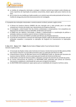 Questões de Concursos – Tudo para você conquistar o seu cargo público www.qconcursos.com
2
d) as medidas de salvaguarda, destinadas a proteger a indústria nacional que estejam sendo afetadas por
surtos repentinos de importações de produtos concorrentes, devem vigorar pelo prazo máximo de seis
anos.
e) por se tratar de uma medida que impõe exceção a um comércio que está sendo praticado de forma leal, a
medida de salvaguarda prescinde de processo prévio de investigação.
4- A propósito das instituições relacionadas a comércio exterior no Brasil, assinale a opção correta.
a) A Câmara de Comércio Exterior (CAMEX) não tem interação com o setor privado, pois é um órgão
composto por ministros de estado e por representantes do Congresso Nacional.
b) A investigação e determinação final dos direitos antidumping e compensatórios é de competência do
Departamento de Defesa Comercial (DECOM), do Ministério da Fazenda.
c) A CAMEX tem por objetivo a formulação, a adoção, a implementação e a coordenação de políticas e
atividades relativas ao comércio exterior de bens e também de serviços.
d) O conselho de ministros da CAMEX é presidido pelo Ministro das Relações Exteriores.
e) O Comitê de Financiamento e Garantia das Exportações (COFIG), órgão do Ministério da Fazenda, tem por
atribuições enquadrar e acompanhar as operações do Programa de Financiamento às Exportações
(PROEX).
5- Ano: 2012 - Banca: ESAF- Órgão: Receita Federal- Prova: Auditor Fiscal da Receita Federal
Assinale a opção correta.
a) A Convenção das Nações Unidas sobre Contratos de Compra e Venda Internacional de Mercadorias (CISG)
teve impacto relevante na jurisprudência brasileira após sua ratificação pelo Brasil em 1980.
b) A Nomenclatura Comum do Mercado Comum do Sul (MERCOSUL) pode ser alterada pela Secretaria de
Comércio Exterior (SECEX), na forma autorizada pelo Conselho de Comércio do Mercosul.
c) A CISG adota o princípio do interesse público, afastando o princípio de autonomia da vontade das partes.
d) Os Termos Internacionais de Comércio, ou INCOTERMS 2010, publicados pela Câmara de Comércio
Internacional, estabelecem a distribuição de custos para entrega da mercadoria.
e) As INCOTERMS 2010 estabelecem regras apenas para as modalidades de transporte marítima e aérea.
 