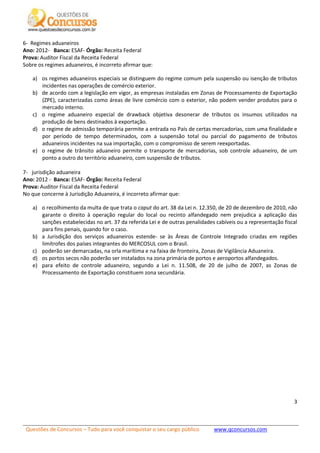 Questões de Concursos – Tudo para você conquistar o seu cargo público www.qconcursos.com
3
6- Regimes aduaneiros
Ano: 2012- Banca: ESAF- Órgão: Receita Federal
Prova: Auditor Fiscal da Receita Federal
Sobre os regimes aduaneiros, é incorreto afirmar que:
a) os regimes aduaneiros especiais se distinguem do regime comum pela suspensão ou isenção de tributos
incidentes nas operações de comércio exterior.
b) de acordo com a legislação em vigor, as empresas instaladas em Zonas de Processamento de Exportação
(ZPE), caracterizadas como áreas de livre comércio com o exterior, não podem vender produtos para o
mercado interno.
c) o regime aduaneiro especial de drawback objetiva desonerar de tributos os insumos utilizados na
produção de bens destinados à exportação.
d) o regime de admissão temporária permite a entrada no País de certas mercadorias, com uma finalidade e
por período de tempo determinados, com a suspensão total ou parcial do pagamento de tributos
aduaneiros incidentes na sua importação, com o compromisso de serem reexportadas.
e) o regime de trânsito aduaneiro permite o transporte de mercadorias, sob controle aduaneiro, de um
ponto a outro do território aduaneiro, com suspensão de tributos.
7- jurisdição aduaneira
Ano: 2012 - Banca: ESAF- Órgão: Receita Federal
Prova: Auditor Fiscal da Receita Federal
No que concerne à Jurisdição Aduaneira, é incorreto afirmar que:
a) o recolhimento da multa de que trata o caput do art. 38 da Lei n. 12.350, de 20 de dezembro de 2010, não
garante o direito à operação regular do local ou recinto alfandegado nem prejudica a aplicação das
sanções estabelecidas no art. 37 da referida Lei e de outras penalidades cabíveis ou a representação fiscal
para fins penais, quando for o caso.
b) a Jurisdição dos serviços aduaneiros estende- se às Áreas de Controle Integrado criadas em regiões
limítrofes dos países integrantes do MERCOSUL com o Brasil.
c) poderão ser demarcadas, na orla marítima e na faixa de fronteira, Zonas de Vigilância Aduaneira.
d) os portos secos não poderão ser instalados na zona primária de portos e aeroportos alfandegados.
e) para efeito de controle aduaneiro, segundo a Lei n. 11.508, de 20 de julho de 2007, as Zonas de
Processamento de Exportação constituem zona secundária.
 