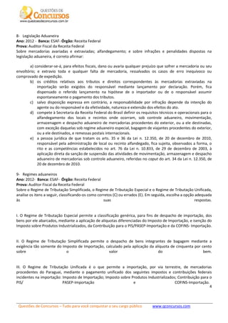 Questões de Concursos – Tudo para você conquistar o seu cargo público www.qconcursos.com
4
8- Legislação Aduaneira
Ano: 2012 - Banca: ESAF- Órgão: Receita Federal
Prova: Auditor Fiscal da Receita Federal
Sobre mercadorias avariadas e extraviadas; alfandegamento; e sobre infrações e penalidades dispostas na
legislação aduaneira, é correto afirmar:
a) considerar-se-á, para efeitos fiscais, dano ou avaria qualquer prejuízo que sofrer a mercadoria ou seu
envoltório; e extravio toda e qualquer falta de mercadoria, ressalvados os casos de erro inequívoco ou
comprovado de expedição.
b) os créditos relativos aos tributos e direitos correspondentes às mercadorias extraviadas na
importação serão exigidos do responsável mediante lançamento por declaração. Porém, fica
dispensado o referido lançamento na hipótese de o importador ou de o responsável assumir
espontaneamente o pagamento dos tributos.
c) salvo disposição expressa em contrário, a responsabilidade por infração depende da intenção do
agente ou do responsável e da efetividade, natureza e extensão dos efeitos do ato.
d) compete à Secretaria da Receita Federal do Brasil definir os requisitos técnicos e operacionais para o
alfandegamento dos locais e recintos onde ocorram, sob controle aduaneiro, movimentação,
armazenagem e despacho aduaneiro de mercadorias procedentes do exterior, ou a ele destinadas,
com exceção daquelas sob regime aduaneiro especial, bagagem de viajantes procedentes do exterior,
ou a ele destinados, e remessas postais internacionais.
e) a pessoa jurídica de que tratam os arts. 35 e 36 da Lei n. 12.350, de 20 de dezembro de 2010,
responsável pela administração de local ou recinto alfandegado, fica sujeita, observados a forma, o
rito e as competências estabelecidos no art. 76 da Lei n. 10.833, de 29 de dezembro de 2003, à
aplicação direta da sanção de suspensão das atividades de movimentação, armazenagem e despacho
aduaneiro de mercadorias sob controle aduaneiro, referidas no caput do art. 34 da Lei n. 12.350, de
20 de dezembro de 2010.
9- Regimes aduaneiros
Ano: 2012- Banca: ESAF- Órgão: Receita Federal
Prova: Auditor Fiscal da Receita Federal
Sobre o Regime de Tributação Simplificada, o Regime de Tributação Especial e o Regime de Tributação Unificada,
analise os itens a seguir, classificando-os como corretos (C) ou errados (E). Em seguida, escolha a opção adequada
às suas respostas.
I. O Regime de Tributação Especial permite a classificação genérica, para fins de despacho de importação, dos
bens por ele abarcados, mediante a aplicação de alíquotas diferenciadas do Imposto de Importação, e isenção do
Imposto sobre Produtos Industrializados, da Contribuição para o PIS/PASEP-Importação e da COFINS- Importação.
II. O Regime de Tributação Simplificada permite o despacho de bens integrantes de bagagem mediante a
exigência tão somente do Imposto de Importação, calculado pela aplicação da alíquota de cinquenta por cento
sobre o valor do bem.
III. O Regime de Tributação Unificada é o que permite a importação, por via terrestre, de mercadorias
procedentes do Paraguai, mediante o pagamento unificado dos seguintes impostos e contribuições federais
incidentes na importação: Imposto de Importação; Imposto sobre Produtos Industrializados; Contribuição para o
PIS/ PASEP-Importação e COFINS-Importação.
 