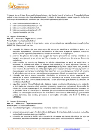 Questões de Concursos – Tudo para você conquistar o seu cargo público www.qconcursos.com
5
IV. Apesar de ser tributo de competência dos Estados e do Distrito Federal, o Regime de Tributação Unificada
poderá incluir o Imposto sobre Operações Relativas à Circulação de Mercadorias e sobre Prestações de Serviços
de Transporte Interestadual e Intermunicipal e de Comunicação devido pelo optante.
a) Estão corretos somente os itens II e III.
b) Estão corretos somente os itens I, II e IIIl.
c) Estão corretos somente os itens I e II.
d) Estão corretos somente os itens III e IV.
e) Todos os itens estão corretos.
10- Imposto de Importação
Ano: 2012- Banca: ESAF- Órgão: Receita Federal
Prova: Auditor Fiscal da Receita Federal
Acerca das isenções do Imposto de Importação, e sobre a internalização da legislação aduaneira aplicável ao
MERCOSUL, é incorreto afirmar que:
a) a isenção do Imposto aos bens importados por instituições científicas e tecnológicas aplica- se a
máquinas, equipamentos, aparelhos e instrumentos, e suas partes e peças de reposição, acessórios,
matérias-primas e produtos intermediários, desde que destinados às suas pesquisas.
b) para fins de aplicação da isenção para bagagem de viajante procedente do exterior, entende-se por
bagagem acompanhada a que chegue ao País, amparada por conhecimento de carga ou documento
equivalente.
c) estão excluídos do conceito de bagagem os veículos automotores em geral, as motocicletas, as
motonetas, as bicicletas com motor, os motores para embarcação, as motos aquáticas e similares, as
casas rodantes, as aeronaves e as embarcações de todo tipo; e as partes e peças desses bens, exceto os
bens unitários, de valor inferior aos limites de isenção, relacionados em listas específicas que poderão ser
elaboradas pela Secretaria da Receita Federal do Brasil. Tais bens poderão ingressar no País sob o regime
de admissão temporária, sempre que o viajante comprove sua residência permanente em outro país.
d) a isenção para bens a serem consumidos, distribuídos ou utilizados em evento esportivo, e para
premiações e objetos comemorativos aplica-se na importação de material promocional, impressos,
folhetos e outros bens com finalidade semelhante, a serem distribuídos gratuitamente ou utilizados em
evento esportivo oficial.
e) segundo o Supremo Tribunal Federal, sob a égide do modelo constitucional brasileiro, mesmo cuidando-
se de tratados de integração, ainda subsistem os clássicos mecanismos institucionais de recepção das
convenções internacionais em geral, não bastando, para afastá-los, a existência da norma inscrita no art.
4º, parágrafo único, da Constituição da República, que possui conteúdo meramente programático e cujo
sentido não torna dispensável a atuação dos instrumentos constitucionais de transposição, para a ordem
jurídica doméstica, dos acordos, protocolos e convenções celebrados pelo Brasil no âmbito do
MERCOSUL.
11- Imposto de Importação
Ano: 2012 - Banca: ESAF- Órgão: Receita Federal
Prova: Auditor Fiscal da Receita Federal
Sobre o Imposto de Importação, e sobre valoração aduaneira, é correto afirmar que:
a) considera-se estrangeira, para fins de incidência do Imposto de Importação, toda mercadoria nacional ou
nacionalizada exportada, que retorne ao País.
b) o Imposto de Importação incide sobre mercadoria estrangeira que tenha sido objeto de pena de
perdimento, exceto na hipótese em que não seja localizada, tenha sido consumida ou revendida.
 