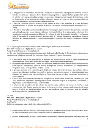 Questões de Concursos – Tudo para você conquistar o seu cargo público www.qconcursos.com
6
c) o fato gerador do Imposto de Importação é a entrada de mercadoria estrangeira no território nacional.
Este é o conceito que a doutrina chama de elemento geográfico ou espacial do fato gerador. Para efeito
de cálculo, entre outras situações, considera-se ocorrido o fato gerador do Imposto de Importação no dia
do lançamento do correspondente crédito tributário, quando se tratar de bens compreendidos no
conceito de bagagem, acompanhada ou desacompanhada.
d) a base de cálculo do Imposto de Importação, quando a alíquota for específica, é o valor aduaneiro
apurado segundo as normas do artigo VII do Acordo Geral sobre Tarifas Aduaneiras e Comércio (GATT
1994).
e) o Acordo de Valoração Aduaneira estabelece seis métodos para o procedimento de valoração aduaneira,
cuja utilização deve ser sequencial, de modo que, na impossibilidade de se pautar pelos anteriores, deve
ser adotado o método subsequente. São eles: 1 – método do valor de transação ajustado; 2 – método do
valor de transação de produtos similares ao importado; 3 – método do valor de transação de produtos
idênticos; 4 – método dedutivo; 5 – método computado; 6 – método dos critérios razoáveis ou método
residual
12- A Organização Mundial do Comércio (OMC): textos legais, estrutura, funcionamento
Ano: 2009- Banca: ESAF- Órgão: Receita Federal
Prova: Analista Tributário da Receita Federal
Um dos mais significativos avanços advindos da criação da Organização Mundial de Comércio está relacionado ao
mecanismo de solução de controvérsias comerciais. Sobre o mesmo é correto afirmar que:
a) o sistema de solução de controvérsias é acionado por comum acordo entre as partes litigantes que
somente podem fazê-lo após terem tentado chegar a acordo por negociações diretas.
b) qualquer das partes tem direito a apelar das conclusões do Relatório Final emitido pelo Painel constituído
para analisar a controvérsia, sendo a decisão do Órgão de Apelação irrecorrível e sua implementação
obrigatória para a parte que tenha perdido a causa.
c) o processo se inicia com a consulta, pelo Órgão de Solução de Controvérsias, a especialistas sobre a
questão que dá origem ao litígio comercial, os quais, na fase seguinte, ouvem as alegações das partes e
elaboram um parecer, que é encaminhado ao Painel, que o acata ou não e comunicam o resultado às
partes litigantes.
d) o atual Órgão de Solução de Controvérsias é originado do Acordo Geral de Tarifas e Comércio (GATT) de
1947, tendo sido ampliado e aperfeiçoado durante a Rodada Uruguai e incorporado, fi nalmente, à
Organização Mundial do Comércio a partir de 1995.
e) à diferença do procedimento de solução de controvérsias existente no marco do GATT, o atual
mecanismo é mais fl exível quanto aos prazos limites a serem observados em cada etapa, sendo que o
parecer fi nal de um painel prescinde de ter a aprovação de todos os membros para ser aplicado,
facilitando assim sua efetiva aplicação.
13- SCE
Ano: 2009 - Banca: ESAF- Órgão: Receita Federal
Prova: Analista Tributário da Receita Federal
Resolvi certo
O objetivo precípuo do Seguro de Crédito à Exportação (SCE) é:
a) dar garantias aos importadores e instituições financeiras no exterior que tenham financiado exportações
ao mercado brasileiro contra riscos comerciais, políticos e extraordinários.
b) garantir, ao exportador, acesso a fi nanciamento no montante referente ao valor de bens exportados em
 