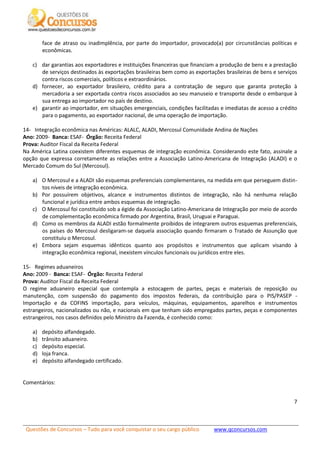 Questões de Concursos – Tudo para você conquistar o seu cargo público www.qconcursos.com
7
face de atraso ou inadimplência, por parte do importador, provocado(a) por circunstâncias políticas e
econômicas.
c) dar garantias aos exportadores e instituições financeiras que financiam a produção de bens e a prestação
de serviços destinados às exportações brasileiras bem como as exportações brasileiras de bens e serviços
contra riscos comerciais, políticos e extraordinários.
d) fornecer, ao exportador brasileiro, crédito para a contratação de seguro que garanta proteção à
mercadoria a ser exportada contra riscos associados ao seu manuseio e transporte desde o embarque à
sua entrega ao importador no país de destino.
e) garantir ao importador, em situações emergenciais, condições facilitadas e imediatas de acesso a crédito
para o pagamento, ao exportador nacional, de uma operação de importação.
14- Integração econômica nas Américas: ALALC, ALADI, Mercosul Comunidade Andina de Nações
Ano: 2009- Banca: ESAF- Órgão: Receita Federal
Prova: Auditor Fiscal da Receita Federal
Na América Latina coexistem diferentes esquemas de integração econômica. Considerando este fato, assinale a
opção que expressa corretamente as relações entre a Associação Latino-Americana de Integração (ALADI) e o
Mercado Comum do Sul (Mercosul).
a) O Mercosul e a ALADI são esquemas preferenciais complementares, na medida em que perseguem distin-
tos níveis de integração econômica.
b) Por possuírem objetivos, alcance e instrumentos distintos de integração, não há nenhuma relação
funcional e jurídica entre ambos esquemas de integração.
c) O Mercosul foi constituído sob a égide da Associação Latino-Americana de Integração por meio de acordo
de complementação econômica firmado por Argentina, Brasil, Uruguai e Paraguai.
d) Como os membros da ALADI estão formalmente proibidos de integrarem outros esquemas preferenciais,
os países do Mercosul desligaram-se daquela associação quando firmaram o Tratado de Assunção que
constituiu o Mercosul.
e) Embora sejam esquemas idênticos quanto aos propósitos e instrumentos que aplicam visando à
integração econômica regional, inexistem vínculos funcionais ou jurídicos entre eles.
15- Regimes aduaneiros
Ano: 2009 - Banca: ESAF- Órgão: Receita Federal
Prova: Auditor Fiscal da Receita Federal
O regime aduaneiro especial que contempla a estocagem de partes, peças e materiais de reposição ou
manutenção, com suspensão do pagamento dos impostos federais, da contribuição para o PIS/PASEP -
Importação e da COFINS importação, para veículos, máquinas, equipamentos, aparelhos e instrumentos
estrangeiros, nacionalizados ou não, e nacionais em que tenham sido empregados partes, peças e componentes
estrangeiros, nos casos definidos pelo Ministro da Fazenda, é conhecido como:
a) depósito alfandegado.
b) trânsito aduaneiro.
c) depósito especial.
d) loja franca.
e) depósito alfandegado certificado.
Comentários:
 