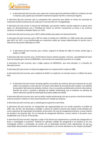 Questões de Concursos – Tudo para você conquistar o seu cargo público www.qconcursos.com
8
1- A alternativa (A) está incorreta, pois, apesar de o sistema geral de preferência (SGP) ser unilateral, ele não
é recíproco, pois aqueles que concedem tratamento especial não têm a mesma prerrogativa.
A alternativa (B) está incorreta, pois os outorgantes têm autonomia para definir os termos da concessão de
tratamento tarifário preferencial, de modo que é incorreto falar em irrevogabilidade.
A alternativa (C) está correta. A cláusula de habilitação, que permite celebrar acordos regionais ou gerais entre
países em desenvolvimento com a finalidade de reduzir ou eliminar mutuamente as travas a seu comércio
recíproco, foi adotada na Rodada Tóquio, em 1979.
A alternativa (D) está incorreta, pois o SGP é válido também para países em desenvolvimento.
A alternativa (E) está incorreta, pois o SGP foi criado no âmbito da II UNCTAD, em 1968, tendo sido autorizado
pelo GATT em 1971. A sua transformação em mecanismo válido por tempo indeterminado só ocorreu com o
advento da cláusula de habilitação em 1979.
2- A alternativa (A) está incorreta, pois a ALALC, originária da década de 1960, foi extinta, dando lugar a
ALADI, em 1980.
A alternativa (B) está incorreta, pois a Tarifa Externa Comum admite exceções. Inclusive, a possibilidade de haver
listas de exceções gera críticas ao MERCOSUL, como sendo uma imperfeição que deve ser corrigida.
A alternativa (C) está incorreta, pois o órgão superior do MERCOSUL, que toma decisões, é o Conselho do
Mercado Comum.
A alternativa (D) está correta. O sistema de pagamentos em moeda local foi criado em 2008.
A alternativa (E) está incorreta, pois o objetivo da ALADI é a criação de um mercado comum e o México faz parte
dela.
3- A alternativa (A) está correta. Dumping significa uma prática de comércio pela qual empresas de um país
vedem seus produtos a outro país por um preço muito abaixo do mercado do país receptor, com objetivo
de prejudicar fabricantes de produtos similares. Essa é uma prática proibida pelo comércio internacional.
Quando ela ocorre, é possível a aplicação de medidas antidumping, que se traduzem na cobrança de
valores adicionais quando da importação do produto objeto da medida.
A alternativa (B) está incorreta, pois, para se aplicar medida antidumping, tem que se provar a ocorrência do dano
material, prejuízo à indústria e nexo causal da prática em relação aos prejuízos.
A alternativa (C) está incorreta, pois o subsídio geral ou genérico é permitido.
A alternativa (D) está incorreta. As salvaguardas são regulamentadas por um acordo específico no âmbito da
OMC. Elas, de fato, são destinadas a proteger a setores da indústria nacional que estejam sendo afetados por
surtos repentinos de importações de produtos concorrentes. No caso de salvaguarda provisória, o prazo máximo
de duração é de duzentos dias. Em se tratando de salvaguarda definitiva, o prazo máximo é de quatro anos,
estabelecido no § 1º do art. 9º do Acordo.
A alternativa (E) está incorreta. Segundo o artigo 1º do decreto que regulamentou a questão das salvaguardas no
Brasil, a investigação é necessária: “Poderão ser aplicadas medidas de salvaguarda a um produto se de uma
investigação resultar a constatação, de acordo com as disposições previstas neste regulamento, de que as
importações desse produto aumentaram em tais quantidades e, em termos absolutos ou em relação à produção
 