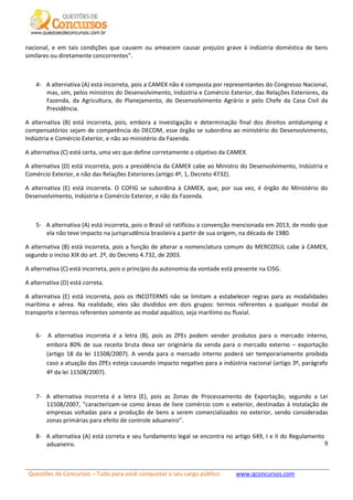 Questões de Concursos – Tudo para você conquistar o seu cargo público www.qconcursos.com
9
nacional, e em tais condições que causem ou ameacem causar prejuízo grave à indústria doméstica de bens
similares ou diretamente concorrentes”.
4- A alternativa (A) está incorreta, pois a CAMEX não é composta por representantes do Congresso Nacional,
mas, sim, pelos ministros do Desenvolvimento, Indústria e Comércio Exterior, das Relações Exteriores, da
Fazenda, da Agricultura, do Planejamento, do Desenvolvimento Agrário e pelo Chefe da Casa Civil da
Presidência.
A alternativa (B) está incorreta, pois, embora a investigação e determinação final dos direitos antidumping e
compensatórios sejam de competência do DECOM, esse órgão se subordina ao ministério do Desenvolvimento,
Indústria e Comércio Exterior, e não ao ministério da Fazenda.
A alternativa (C) está certa, uma vez que define corretamente o objetivo da CAMEX.
A alternativa (D) está incorreta, pois a presidência da CAMEX cabe ao Ministro do Desenvolvimento, Indústria e
Comércio Exterior, e não das Relações Exteriores (artigo 4º, 1, Decreto 4732).
A alternativa (E) está incorreta. O COFIG se subordina à CAMEX, que, por sua vez, é órgão do Ministério do
Desenvolvimento, Indústria e Comércio Exterior, e não da Fazenda.
5- A alternativa (A) está incorreta, pois o Brasil só ratificou a convenção mencionada em 2013, de modo que
ela não teve impacto na jurisprudência brasileira a partir de sua origem, na década de 1980.
A alternativa (B) está incorreta, pois a função de alterar a nomenclatura comum do MERCOSUL cabe à CAMEX,
segundo o inciso XIX do art. 2º, do Decreto 4.732, de 2003.
A alternativa (C) está incorreta, pois o princípio da autonomia da vontade está presente na CISG.
A alternativa (D) está correta.
A alternativa (E) está incorreta, pois os INCOTERMS não se limitam a estabelecer regras para as modalidades
marítima e aérea. Na realidade, eles são divididos em dois grupos: termos referentes a qualquer modal de
transporte e termos referentes somente ao modal aquático, seja marítimo ou fluvial.
6- A alternativa incorreta é a letra (B), pois as ZPEs podem vender produtos para o mercado interno,
embora 80% de sua receita bruta deva ser originária da venda para o mercado externo – exportação
(artigo 18 da lei 11508/2007). A venda para o mercado interno poderá ser temporariamente proibida
caso a atuação das ZPEs esteja causando impacto negativo para a indústria nacional (artigo 3º, parágrafo
4º da lei 11508/2007).
7- A alternativa incorreta é a letra (E), pois as Zonas de Processamento de Exportação, segundo a Lei
11508/2007, “caracterizam-se como áreas de livre comércio com o exterior, destinadas à instalação de
empresas voltadas para a produção de bens a serem comercializados no exterior, sendo consideradas
zonas primárias para efeito de controle aduaneiro”.
8- A alternativa (A) está correta e seu fundamento legal se encontra no artigo 649, I e II do Regulamento
aduaneiro.
 