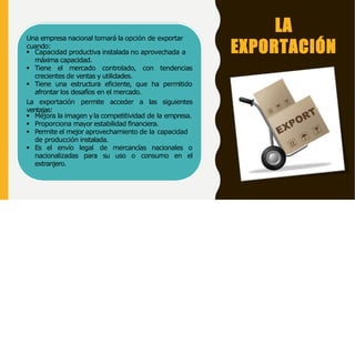 LA
EXPORTACIÓN
Una empresa nacional tomará la opción de exportar
cuando:
 Capacidad productiva instalada no aprovechada a
máxima capacidad.
 Tiene el mercado controlado, con tendencias
crecientes de ventas y utilidades.
 Tiene una estructura eficiente, que ha permitido
afrontar los desafíos en el mercado.
La exportación permite acceder a las siguientes
ventajas:
 Mejora la imagen yla competitividad de la empresa.
 Proporciona mayor estabilidad financiera.
 Permite el mejor aprovechamiento de la capacidad
de producción instalada.
 Es el envío legal de mercancías nacionales o
nacionalizadas para su uso o consumo en el
extranjero.
 