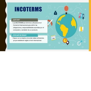 INCOTERMS
¿QUÉ SON?
• Los INCOTERMSson términos utilizados en el
Comercio Internacional para definir las
obligaciones y responsabilidades asumidas por el
comprador y vendedor de un producto.
¿PORQUÉ SECREAN?
• Nacen con el objetivo de evitar estas confusiones,
ya que establecen reglas a nivel internacional.
 