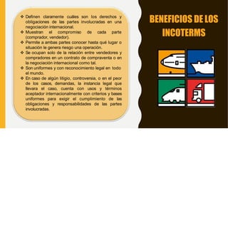 BENEFICIOS DE LOS
INCOTERMS
 Definen claramente cuáles son los derechos y
obligaciones de las partes involucradas en una
negociación internacional.
 Muestran el compromiso de cada parte
(comprador, vendedor).
 Permite a ambas partes conocer hasta qué lugar o
situación le genera riesgo una operación.
 Se ocupan solo de la relación entre vendedores y
compradores en un contrato de compraventa o en
la negociación internacional como tal.
 Son uniformes y con reconocimiento legal en todo
el mundo.
 En caso de algún litigio, controversia, o en el peor
de los casos, demandas, la instancia legal que
llevara el caso, cuenta con usos y términos
aceptador internacionalmente con criterios y bases
uniformes para exigir el cumplimiento de las
obligaciones y responsabilidades de las partes
involucradas.
 