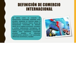 DEFINICIÓN DE COMERCIO
INTERNACIONAL
Se define como el conjunto de
transacciones comerciales realizadas entre
privados, residentes en distintos países. A
diferencia del comercio interior, donde las
transacciones comerciales se efectúan
dentro de un espacio económico, monetario
y jurídico relativamente homogéneo, las
transacciones comerciales internacionales se
realizan entre operadores comerciales
privados situados en diferentes
ordenamientos jurídicos y con acentuadas
diferencias económicas y sociales”.
 