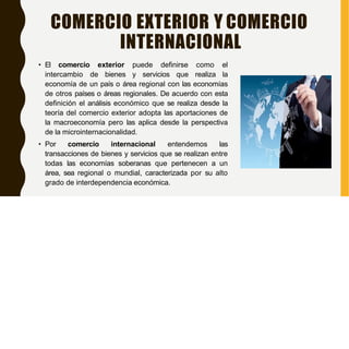COMERCIO EXTERIOR Y COMERCIO
INTERNACIONAL
• El comercio exterior puede definirse como el
intercambio de bienes y servicios que realiza la
economía de un país o área regional con las economías
de otros países o áreas regionales. De acuerdo con esta
definición el análisis económico que se realiza desde la
teoría del comercio exterior adopta las aportaciones de
la macroeconomía pero las aplica desde la perspectiva
de la microinternacionalidad.
• Por comercio internacional entendemos las
transacciones de bienes y servicios que se realizan entre
todas las economías soberanas que pertenecen a un
área, sea regional o mundial, caracterizada por su alto
grado de interdependencia económica.
 