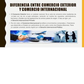 DIFERENCIA ENTRE COMERCIO EXTERIOR
Y COMERCIO INTERNACIONAL
• El Comercio Exterior tiene un carácter nacional. Es un acto de comercio entre residentes de
un país con los de un país extranjero, teniendo en cuenta los requisitos administrativos,
bancarios y fiscales que las legislaciones de ambos países de exigen. O sea, se rigen por
el Derecho Internacional Privado.
• Por otro lado, el Comercio Internacional se refiere a movimientos comerciales y financieros
que desarrolla un Estado con particulares de otro país o entre dos Estados diferentes. Tiene
un carácter universal, siendo regido por el Derecho Internacional Público.
 