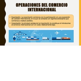 OPERACIONES DEL COMERCIO
INTERNACIONAL
 Exportación: La exportación comienza con la participación en una exposición
de carácter internacional, en la que se contacta con agentesextranjeros que
comienza a realizar pedidos.
 Importación: la principal ventaja de la importación la constituye el introducirse
al comercio internacional con un costo relativamentebajo.
 