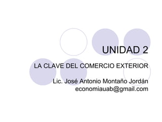 UNIDAD 2 LA CLAVE DEL COMERCIO EXTERIOR Lic. José Antonio Montaño Jordán [email_address] 