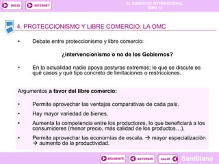 EL COMERCIO INTERNACIONAL
TEMA 12
Santillana
SALIR
SALIR
ANTERIOR
SIGUIENTE
INICIO INTERNET
Argumentos a favor del libre comercio:
• Permite aprovechar las ventajas comparativas de cada país.
• Hay mayor variedad de bienes.
• Aumenta la competencia entre los productores, lo que beneficiará a los
consumidores (menor precio, más calidad de los productos…).
• Permite aprovechar las economías de escala.  mayor especialización
 aumento de la productividad.
4. PROTECCIONISMO Y LIBRE COMERCIO. LA OMC
• Debate entre proteccionismo y libre comercio:
¿intervencionismo o no de los Gobiernos?
• En la actualidad nadie apoya posturas extremas; lo que se discute es
qué casos y qué tipo concreto de limitaciones o restricciones.
 