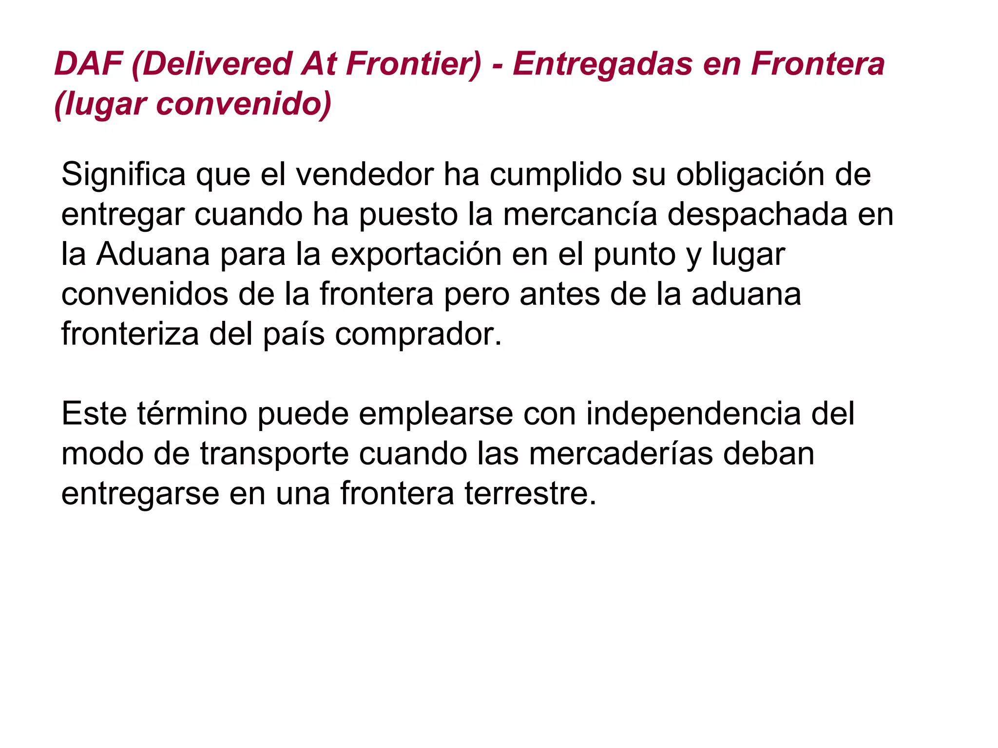 DAF (Delivered At Frontier) - Entregadas en Frontera (lugar convenido) Significa que el vendedor ha cumplido su obligación de entregar cuando ha puesto la mercancía despachada en la Aduana para la exportación en el punto y lugar convenidos de la frontera pero antes de la aduana fronteriza del país comprador. Este término puede emplearse con independencia del modo de transporte cuando las mercaderías deban entregarse en una frontera terrestre. 