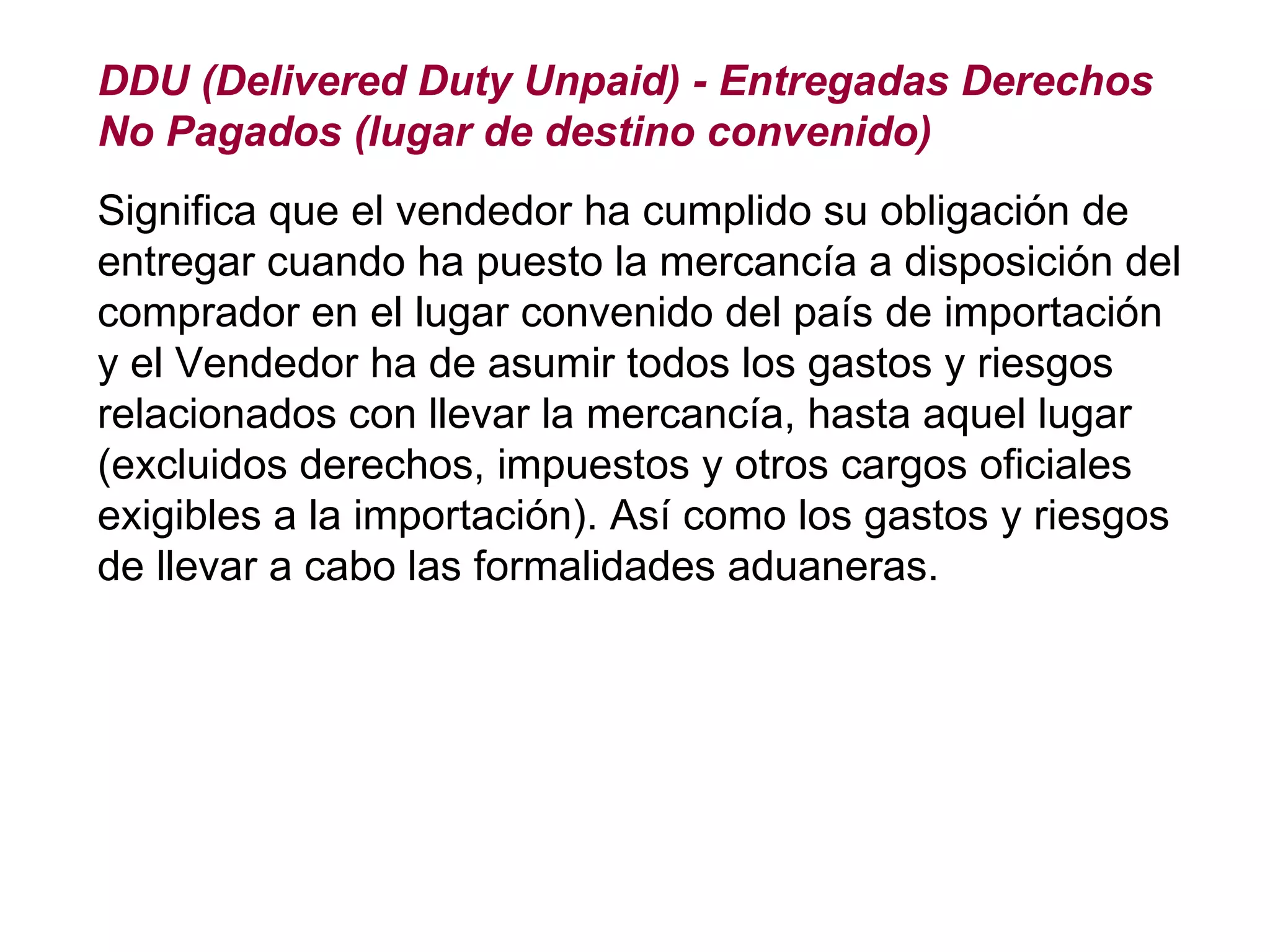 DDU (Delivered Duty Unpaid) - Entregadas Derechos No Pagados (lugar de destino convenido) Significa que el vendedor ha cumplido su obligación de entregar cuando ha puesto la mercancía a disposición del comprador en el lugar convenido del país de importación y el Vendedor ha de asumir todos los gastos y riesgos relacionados con llevar la mercancía, hasta aquel lugar (excluidos derechos, impuestos y otros cargos oficiales exigibles a la importación). Así como los gastos y riesgos de llevar a cabo las formalidades aduaneras. 