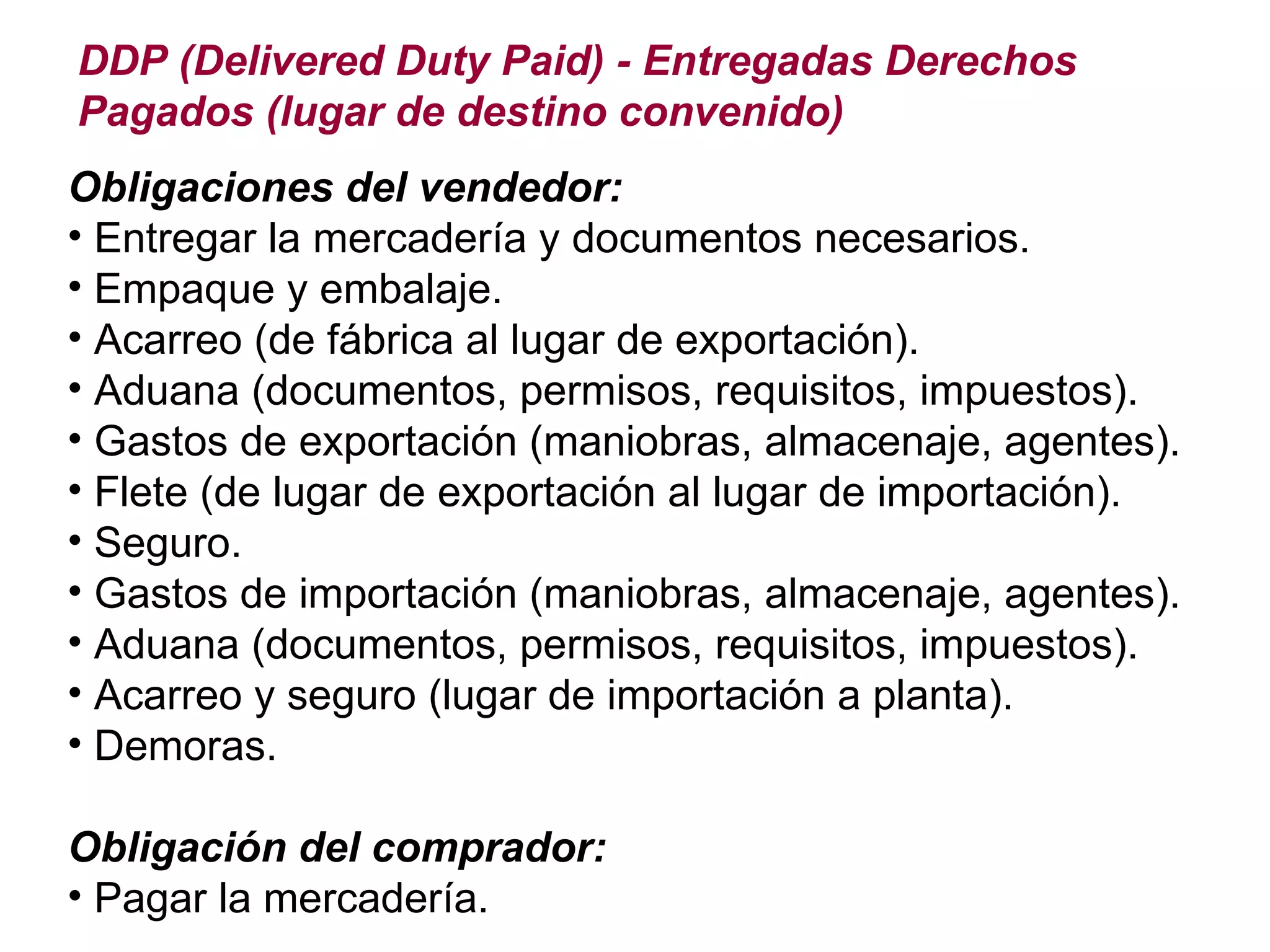 DDP (Delivered Duty Paid) - Entregadas Derechos Pagados (lugar de destino convenido) Obligaciones del vendedor: Entregar la mercadería y documentos necesarios. Empaque y embalaje. Acarreo (de fábrica al lugar de exportación). Aduana (documentos, permisos, requisitos, impuestos). Gastos de exportación (maniobras, almacenaje, agentes). Flete (de lugar de exportación al lugar de importación). Seguro. Gastos de importación (maniobras, almacenaje, agentes). Aduana (documentos, permisos, requisitos, impuestos). Acarreo y seguro (lugar de importación a planta). Demoras. Obligación del comprador: Pagar la mercadería. 