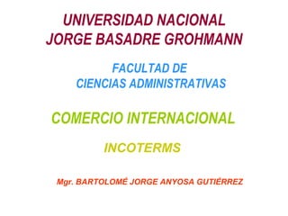 UNIVERSIDAD NACIONAL JORGE BASADRE GROHMANN COMERCIO INTERNACIONAL FACULTAD DE  CIENCIAS ADMINISTRATIVAS Mgr. BARTOLOMÉ JORGE ANYOSA GUTIÉRREZ INCOTERMS 