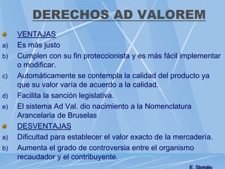 DERECHOS AD VALOREM
VENTAJAS
a) Es más justo
b) Cumplen con su fin proteccionista y es más fácil implementar
o modificar.
c) Automáticamente se contempla la calidad del producto ya
que su valor varía de acuerdo a la calidad.
d) Facilita la sanción legislativa.
e) El sistema Ad Val. dio nacimiento a la Nomenclatura
Arancelaria de Bruselas
DESVENTAJAS
a) Dificultad para establecer el valor exacto de la mercadería.
b) Aumenta el grado de controversia entre el organismo
recaudador y el contribuyente.
 