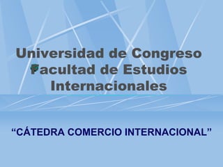 Universidad de Congreso
Facultad de Estudios
Internacionales
“CÁTEDRA COMERCIO INTERNACIONAL”
 
