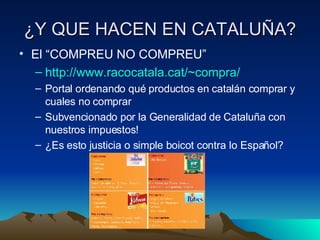 ¿Y QUE HACEN EN CATALUÑA? El “COMPREU NO COMPREU” http :// www.racocatala.cat / ~compra / Portal ordenando qué productos en catalán comprar y cuales no comprar Subvencionado por la Generalidad de Cataluña con nuestros impuestos! ¿Es esto justicia o simple boicot contra lo Español? 