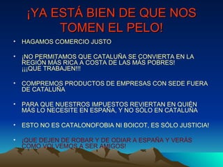 ¡YA ESTÁ BIEN DE QUE NOS TOMEN EL PELO! HAGAMOS COMERCIO JUSTO ¡NO PERMITAMOS QUE CATALUÑA SE CONVIERTA EN LA REGIÓN MÁS RICA A COSTA DE LAS MÁS POBRES!  ¡¡¡QUE TRABAJEN!!! COMPREMOS PRODUCTOS DE EMPRESAS CON SEDE FUERA DE CATALUÑA PARA QUE NUESTROS IMPUESTOS REVIERTAN EN QUIÉN MÁS LO NECESITE EN ESPAÑA, Y NO SÓLO EN CATALUÑA ESTO NO ES CATALONOFOBIA NI BOICOT, ES SÓLO JUSTICIA! ¡QUE DEJEN DE ROBAR Y DE ODIAR A ESPAÑA Y VERÁS COMO VOLVEMOS A SER AMIGOS! 
