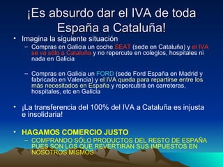 ¡Es absurdo dar el IVA de toda España a Cataluña! Imagina la siguiente situación Compras en Galicia un coche  SEAT  (sede en Cataluña) y  el IVA se va sólo a Cataluña  y no repercute en colegios, hospitales ni nada en Galicia Compras en Galicia un  FORD  (sede Ford España en Madrid y fabricado en Valencia) y  el IVA queda para repartirse   entre los más necesitados   en España  y repercutirá en carreteras, hospitales, etc en Galicia ¡La transferencia del 100% del IVA a Cataluña es injusta e insolidaria! HAGAMOS COMERCIO JUSTO   COMPRANDO SÓLO PRODUCTOS DEL RESTO DE ESPAÑA PUES SON LOS QUE REVERTIRÁN SUS IMPUESTOS EN NOSOTROS MISMOS 