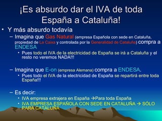 ¡Es absurdo dar el IVA de toda España a Cataluña! Y más absurdo todavía Imagina que  Gas Natural   (empresa Española con sede en Cataluña, propiedad de  La Caixa  y controlada por la  Generalidad de Cataluña )  compra a  ENDESA Pues  todo el IVA de la electricidad de España se irá a Cataluña  y el resto no veremos NADA!!! Imagina que  E-on   (empresa Alemana)   compra a  ENDESA .  Pues todo  el IVA  de la electricidad de España  se repartirá entre toda España !!! Es decir: IVA empresa extrajera en España   Para toda España IVA EMPRESA ESPAÑOLA CON SEDE EN CATALUÑA    SÓLO PARA CATALUÑA 