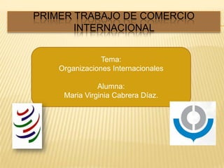 PRIMER TRABAJO DE COMERCIO INTERNACIONAL  Tema: Organizaciones Internacionales Alumna:  Maria Virginia Cabrera Díaz. 
