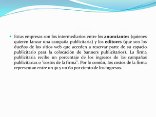 Estas empresas son los intermediarios entre los anunciantes (quienes quieren lanzar una campaña publicitaria) y los editores (que son los dueños de los sitios web que acceden a reservar parte de su espacio publicitario para la colocación de banners publicitarios). La firma publicitaria recibe un porcentaje de los ingresos de las campañas publicitarias o "costos de la firma". Por lo común, los costos de la firma representan entre un 30 y un 60 por ciento de los ingresos.