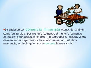 •Se entiende por comercio minorista (conocido también
como "comercio al por menor", "comercio al menor"; "comercio
detallista" o simplemente "al detal") la actividad de compra-venta
de mercancías cuyo comprador es el consumidor final de la
mercancía, es decir, quien usa o consume la mercancía.
 