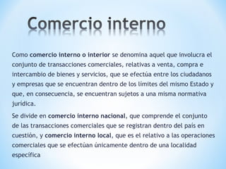 Como comercio interno o interior se denomina aquel que involucra el
conjunto de transacciones comerciales, relativas a venta, compra e
intercambio de bienes y servicios, que se efectúa entre los ciudadanos
y empresas que se encuentran dentro de los límites del mismo Estado y
que, en consecuencia, se encuentran sujetos a una misma normativa
jurídica.
Se divide en comercio interno nacional, que comprende el conjunto
de las transacciones comerciales que se registran dentro del país en
cuestión, y comercio interno local, que es el relativo a las operaciones
comerciales que se efectúan únicamente dentro de una localidad
específica
 