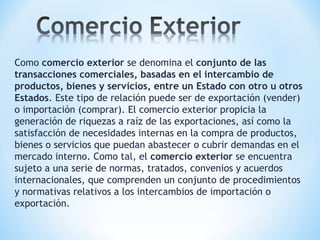 Como comercio exterior se denomina el conjunto de las
transacciones comerciales, basadas en el intercambio de
productos, bienes y servicios, entre un Estado con otro u otros
Estados. Este tipo de relación puede ser de exportación (vender)
o importación (comprar). El comercio exterior propicia la
generación de riquezas a raíz de las exportaciones, así como la
satisfacción de necesidades internas en la compra de productos,
bienes o servicios que puedan abastecer o cubrir demandas en el
mercado interno. Como tal, el comercio exterior se encuentra
sujeto a una serie de normas, tratados, convenios y acuerdos
internacionales, que comprenden un conjunto de procedimientos
y normativas relativos a los intercambios de importación o
exportación.
 