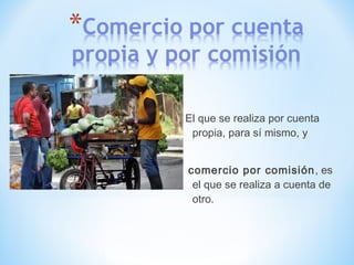 El que se realiza por cuenta
propia, para sí mismo, y
comercio por comisión, es
el que se realiza a cuenta de
otro.
 