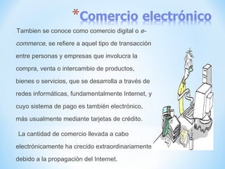 Tambien se conoce como comercio digital o e-
commerce, se refiere a aquel tipo de transacción
entre personas y empresas que involucra la
compra, venta o intercambio de productos,
bienes o servicios, que se desarrolla a través de
redes informáticas, fundamentalmente Internet, y
cuyo sistema de pago es también electrónico,
más usualmente mediante tarjetas de crédito.
La cantidad de comercio llevada a cabo
electrónicamente ha crecido extraordinariamente
debido a la propagación del Internet.
 