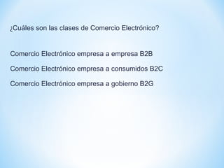 ¿Cuáles son las clases de Comercio Electrónico?
Comercio Electrónico empresa a empresa B2B
Comercio Electrónico empresa a consumidos B2C
Comercio Electrónico empresa a gobierno B2G
 