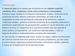 Comercio justo
El comercio justo es un sistema que se sustenta en una relación comercial
voluntaria, ética, respetuosa y justa entre productores y consumidores.
Promueve mayor equidad en el comercio internacional, es decir: el derecho de los
productores de tener mejores condiciones comerciales, así como el de los
trabajadores de tener una participación adecuada de los beneficios y mejores
condiciones sociales.; potencia la posición económica de los pequeños productores y
propietarios (especialmente los pertenecientes a países en vías de desarrollo), con el
objetivo de evitar su marginación de la economía mundial; todo ello ajustado al
marco jurídico correspondiente, con condiciones laborales dignas, y bajo un
esquema de políticas medioambientales y de desarrollo sustentable
En este sentido, el comercio justo busca cambiar las reglas y hábitos convencionales
del comercio internacional hacia prácticas más justas y equitativas, por esta razón,
es promovida por organismos no gubernamentales, movimientos sociales y políticos,
e incluso por la Organización de las Naciones Unidas.
 