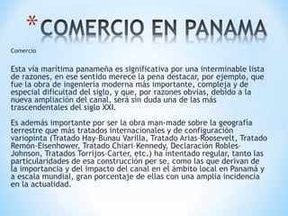 Comercio
Esta vía marítima panameña es significativa por una interminable lista
de razones, en ese sentido merece la pena destacar, por ejemplo, que
fue la obra de ingeniería moderna más importante, compleja y de
especial dificultad del siglo, y que, por razones obvias, debido a la
nueva ampliación del canal, será sin duda una de las más
trascendentales del siglo XXI.
Es además importante por ser la obra man-made sobre la geografía
terrestre que más tratados internacionales y de configuración
variopinta (Tratado Hay–Bunau Varilla, Tratado Arias–Roosevelt, Tratado
Remón–Eisenhower, Tratado Chiari–Kennedy, Declaración Robles–
Johnson, Tratados Torrijos–Carter, etc.) ha intentado regular, tanto las
particularidades de esa construcción per se, como las que derivan de
la importancia y del impacto del canal en el ámbito local en Panamá y
a escala mundial, gran porcentaje de ellas con una amplia incidencia
en la actualidad.
 