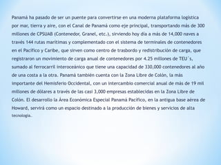 Panamá ha pasado de ser un puente para convertirse en una moderna plataforma logística
por mar, tierra y aire, con el Canal de Panamá como eje principal, transportando más de 300
millones de CPSUAB (Contenedor, Granel, etc.), sirviendo hoy día a más de 14,000 naves a
través 144 rutas marítimas y complementado con el sistema de terminales de contenedores
en el Pacífico y Caribe, que sirven como centro de trasbordo y redistribución de carga, que
registraron un movimiento de carga anual de contenedores por 4.25 millones de TEU´s,
sumado al ferrocarril interoceánico que tiene una capacidad de 330,000 contenedores al año
de una costa a la otra. Panamá también cuenta con la Zona Libre de Colón, la más
importante del Hemisferio Occidental, con un intercambio comercial anual de más de 19 mil
millones de dólares a través de las casi 3,000 empresas establecidas en la Zona Libre de
Colón. El desarrollo la Área Económica Especial Panamá Pacífico, en la antigua base aérea de
Howard, servirá como un espacio destinado a la producción de bienes y servicios de alta
tecnología..
 