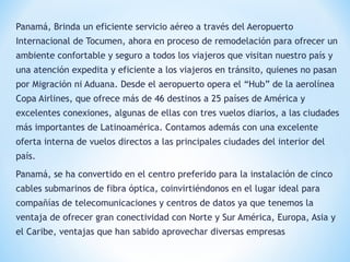 Panamá, Brinda un eficiente servicio aéreo a través del Aeropuerto
Internacional de Tocumen, ahora en proceso de remodelación para ofrecer un
ambiente confortable y seguro a todos los viajeros que visitan nuestro país y
una atención expedita y eficiente a los viajeros en tránsito, quienes no pasan
por Migración ni Aduana. Desde el aeropuerto opera el “Hub” de la aerolínea
Copa Airlines, que ofrece más de 46 destinos a 25 países de América y
excelentes conexiones, algunas de ellas con tres vuelos diarios, a las ciudades
más importantes de Latinoamérica. Contamos además con una excelente
oferta interna de vuelos directos a las principales ciudades del interior del
país.
Panamá, se ha convertido en el centro preferido para la instalación de cinco
cables submarinos de fibra óptica, coinvirtiéndonos en el lugar ideal para
compañías de telecomunicaciones y centros de datos ya que tenemos la
ventaja de ofrecer gran conectividad con Norte y Sur América, Europa, Asia y
el Caribe, ventajas que han sabido aprovechar diversas empresas
 