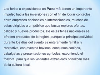 Las ferias o exposiciones en Panamá tienen un importante
impulso hacia las inversiones con el fin de lograr contactos
entre empresas nacionales e internacionales, muchas de
estas dirigidas a un público que busca mejores ofertas,
calidad y nuevos productos. De estas ferias nacionales se
ofrecen productos de la región, aunque la principal actividad
durante los días del evento es enteramente familiar y
recreativa, con eventos bovinos, concursos caninos,
cabalgatas y presentaciones agrícolas, exponiendo el
folklore, para que los visitantes extranjeros conozcan más
de la cultura local.
 