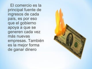 El comercio es la
principal fuente de
ingresos de cada
país, es por eso
que el gobierno
apoya a que se
generen cada vez
más nuevas
empresas. También
es la mejor forma
de ganar dinero
 