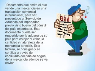 Documento que emite el que
vende una mercancía en una
transacción comercial
internacional, para ser
presentado al Servicio de
Aduanas del importador,
previo visto bueno del cónsul
del país exportador. Este
documento puede ser
requerido por la aduana de su
país para cotejar el valor, la
cantidad y naturaleza de la
mercancía a recibir. Esta
factura, se consigue y se
certifica a través del
consulado del país de origen
de la mercancía adonde se va
enviar
 