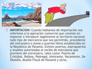  IMPORTACION: Cuando hablamos de importación nos
referimos a la operación comercial que consiste en
importar o introducir legalmente al territorio nacional
todo tipo de mercancía que sea permitida, procedente
del extranjero o zonas o puertos libres establecidos en
la República de Panamá. Existen puertos, Aaeropuertos
y muelles autorizados al recibo de mercancía que
proviene del extranjero, tales como: Puerto de
Cristóbal, Balboa, Pedregal, Almirante, Vacamonte, De
Obaldía, Muelle Fiscal de Panamá y otros.
 