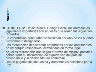 REQUISITOS: De acuerdo al Código Fiscal, las mercancías
legalmente importadas son aquellas que llenen los siguientes
requisitos:
 La importación debe haberse realizado por uno de los puertos
previamente designados.
 Las mercancías deben estar amparadas por los documentos
de embarque respectivos, certificados en forma legal.
 Aquellas mercancías que llegan a través de oficinas postales
deben traer su declaración de exportación del país de
procedencia y la debida factura comercial.
 Deben pagarse los impuestos y derechos establecidos por la
Ley.
 