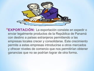*EXPORTACIÓN: La exportación consiste en expedir o
enviar legalmente productos de la República de Panamá
con destino a países extranjeros permitiendo a las
empresas locales crecer y consolidarse. Este crecimiento
permite a estas empresas introducirse a otros mercados
y ofrecer niveles de comercio que nos permitirían obtener
ganancias que no se podrían lograr de otra forma.
 