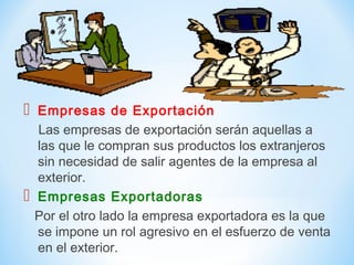  Empresas de Exportación
Las empresas de exportación serán aquellas a
las que le compran sus productos los extranjeros
sin necesidad de salir agentes de la empresa al
exterior.
 Empresas Exportadoras
Por el otro lado la empresa exportadora es la que
se impone un rol agresivo en el esfuerzo de venta
en el exterior.
 