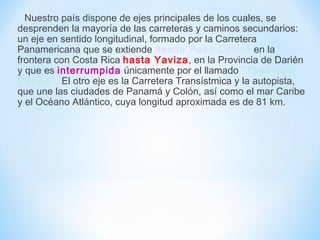 Nuestro país dispone de ejes principales de los cuales, se
desprenden la mayoría de las carreteras y caminos secundarios:
un eje en sentido longitudinal, formado por la Carretera
Panamericana que se extiende desde Paso Canoa en la
frontera con Costa Rica hasta Yaviza, en la Provincia de Darién
y que es interrumpida únicamente por el llamado "Tapón del
Darién". El otro eje es la Carretera Transístmica y la autopista,
que une las ciudades de Panamá y Colón, así como el mar Caribe
y el Océano Atlántico, cuya longitud aproximada es de 81 km.
 